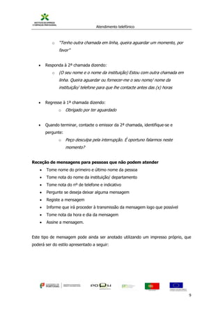 Atendimento telefónico
©
Informanuais 9
o “Tenho outra chamada em linha, queira aguardar um momento, por
favor”
 Responda à 2ª chamada dizendo:
o (O seu nome e o nome da instituição) Estou com outra chamada em
linha. Queira aguardar ou fornecer-me o seu nome/ nome da
instituição/ telefone para que lhe contacte antes das (x) horas
 Regresse à 1ª chamada dizendo:
o Obrigado por ter aguardado
 Quando terminar, contacte o emissor da 2ª chamada, identifique-se e
pergunte:
o Peço desculpa pela interrupção. É oportuno falarmos neste
momento?
Receção de mensagens para pessoas que não podem atender
 Tome nome do primeiro e último nome da pessoa
 Tome nota do nome da instituição/ departamento
 Tome nota do nº de telefone e indicativo
 Pergunte se deseja deixar alguma mensagem
 Registe a mensagem
 Informe que irá proceder à transmissão da mensagem logo que possível
 Tome nota da hora e dia da mensagem
 Assine a mensagem.
Este tipo de mensagem pode ainda ser anotado utilizando um impresso próprio, que
poderá ser do estilo apresentado a seguir:
 