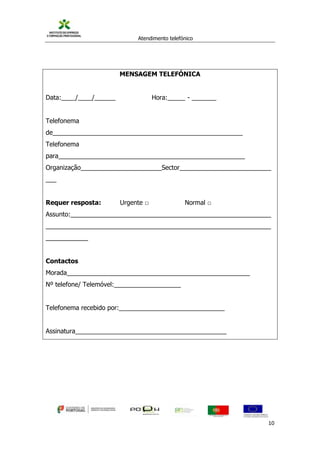 Atendimento telefónico
©
Informanuais 10
MENSAGEM TELEFÓNICA
Data:____/____/______ Hora:_____ - _______
Telefonema
de______________________________________________________
Telefonema
para_____________________________________________________
Organização_______________________Sector__________________________
___
Requer resposta: Urgente □ Normal □
Assunto:_________________________________________________________
________________________________________________________________
____________
Contactos
Morada____________________________________________________
Nº telefone/ Telemóvel:___________________
Telefonema recebido por:______________________________
Assinatura___________________________________________
 