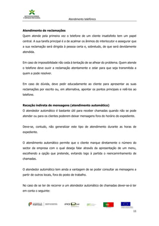 Atendimento telefónico
©
Informanuais 11
Atendimento de reclamações
Quem atende pela primeira vez o telefone de um cliente insatisfeito tem um papel
central. A sua tarefa principal é a de acalmar os ânimos do interlocutor e assegurar que
a sua reclamação será dirigida à pessoa certa e, sobretudo, de que será devidamente
atendida.
Em caso de impossibilidade não ceda à tentação de se alhear do problema. Quem atende
o telefone deve ouvir a reclamação atentamente e zelar para que seja transmitida a
quem a pode resolver.
Em caso de dúvida, deve pedir educadamente ao cliente para apresentar as suas
reclamações por escrito ou, em alternativa, apontar os pontos principais e relê-los ao
telefone.
Receção indireta de mensagens (atendimento automático)
O atendedor automático é bastante útil para receber chamadas quando não se pode
atender ou para os clientes poderem deixar mensagens fora do horário do expediente.
Deve-se, contudo, não generalizar este tipo de atendimento durante as horas de
expediente.
O atendimento automático permite que o cliente marque diretamente o número do
sector da empresa com o qual deseja falar através da apresentação de um menu,
escolhendo a opção que pretende, evitando logo à partida o reencaminhamento de
chamadas.
O atendedor automático tem ainda a vantagem de se poder consultar as mensagens a
partir de outros locais, fora do posto de trabalho.
No caso de se ter de recorrer a um atendedor automático de chamadas dever-se-á ter
em conta o seguinte:
 
