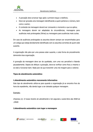 Atendimento telefónico
©
Informanuais 12
 A gravação deve arrancar logo após o primeiro toque o telefone;
 Deve ser gravada uma mensagem identificando a quem pertence o número, bem
como o sector;
 O conteúdo da mensagem deverá ser consoante o momento a que se aplica;
 As mensagens devem ser adaptadas às circunstâncias; mensagens para
ausências mais prolongadas (férias) ou mensagens para ausências mais curtas.
Em caso de ausências prolongadas os assuntos devem sempre ser encaminhados para
um colega que esteja devidamente identificado com os assuntos correntes de quem está
ausente.
A organização não pára por uma pessoa estar ausente, e esta forma de procedimento
demonstra boa organização.
A gravação da mensagem deve ser de qualidade, com uma vez percetível e falando
pausadamente. Depois de efetuar a gravação, deve-se verificar como ficou a mesma e
se está a funcionar bem. Nada pior do que transmitir uma má imagem para o exterior.
Tipos de atendimento automático
1.Atendimento automático meramente informativo
Este tipo de atendimento utiliza-se para quando a organização já se encontra fora da
hora de expediente, não dando lugar a ser deixada qualquer mensagem.
Exemplo:
Empresa (x). O nosso horário de atendimento é de segunda a sexta-feira das 9h00 às
19h00.
2.Atendimento automático com lugar a mensagem
 
