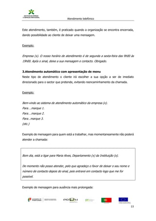 Atendimento telefónico
©
Informanuais 13
Este atendimento, também, é praticado quando a organização se encontra encerrada,
dando possibilidade ao cliente de deixar uma mensagem.
Exemplo:
Empresa (x). O nosso horário de atendimento é de segunda a sexta-feira das 9h00 às
19h00. Após o sinal, deixe a sua mensagem e contacto. Obrigado.
3.Atendmento automático com apresentação de menu
Neste tipo de atendimento o cliente irá escolher a sua opção a ser de imediato
direcionado para o sector que pretende, evitando reencaminhamento da chamada.
Exemplo:
Bem-vindo ao sistema de atendimento automático da empresa (x).
Para….marque 1.
Para….marque 2.
Para…marque 3.
(etc.)
Exemplo de mensagem para quem está a trabalhar, mas momentaneamente não poderá
atender a chamada:
Bom dia, está a ligar para Maria Alves, Departamento (x) da Instituição (x).
De momento não posso atender, pelo que agradeço o favor de deixar o seu nome e
número de contacto depois do sinal, pois entrarei em contacto logo que me for
possível.
Exemplo de mensagem para ausência mais prolongada:
 