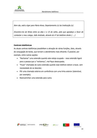Atendimento telefónico
©
Informanuais 14
Bom dia, está a ligar para Maria Alves, Departamento (x) da Instituição (x).
Encontro-me de férias entre os dias 1 e 15 de Julho, pelo que agradeço o favor de
contactar o meu colega, João Andrade, através do nº de telefone direto (…..)
Centrais telefónicas
As atuais centrais telefónicas possibilitam a ativação de várias funções, úteis, através
da conjugação de teclas, que tornam o atendimento mais eficiente. É possível, por
exemplo, entre outras opções:
 “Rechamar” uma extensão quando esta esteja ocupada – essa extensão ligará
para a pessoa que a “rechamou”, mal fique desocupada;
 “Puxar” chamadas de outra extensão quando esse telefone estiver a tocar, sem
necessidade de se descolar;
 Pôr uma chamada externa em conferência com uma linha exterior (telemóvel,
por exemplo);
 Reencaminhar uma extensão para outra.
 