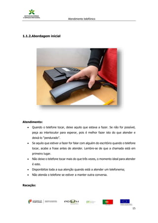 Atendimento telefónico
©
Informanuais 15
1.1.2.Abordagem inicial
Atendimento:
 Quando o telefone tocar, deixe aquilo que estava a fazer. Se não for possível,
peça ao interlocutor para esperar, pois é melhor fazer isto do que atender e
deixá-lo “pendurado”.
 Se aquilo que estiver a fazer for falar com alguém do escritório quando o telefone
tocar, acabe a frase antes de atender. Lembre-se de que a chamada está em
primeiro lugar.
 Não deixe o telefone tocar mais do que três vezes, o momento ideal para atender
é este.
 Disponibilize toda a sua atenção quando está a atender um telefonema;
 Não atenda o telefone se estiver a manter outra conversa.
Receção:
 