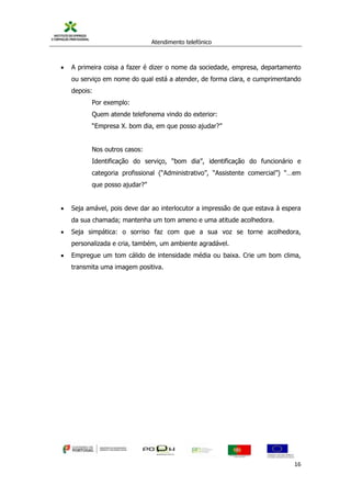 Atendimento telefónico
©
Informanuais 16
 A primeira coisa a fazer é dizer o nome da sociedade, empresa, departamento
ou serviço em nome do qual está a atender, de forma clara, e cumprimentando
depois:
Por exemplo:
Quem atende telefonema vindo do exterior:
“Empresa X. bom dia, em que posso ajudar?”
Nos outros casos:
Identificação do serviço, “bom dia”, identificação do funcionário e
categoria profissional (“Administrativo”, “Assistente comercial”) “…em
que posso ajudar?”
 Seja amável, pois deve dar ao interlocutor a impressão de que estava à espera
da sua chamada; mantenha um tom ameno e uma atitude acolhedora.
 Seja simpática: o sorriso faz com que a sua voz se torne acolhedora,
personalizada e cria, também, um ambiente agradável.
 Empregue um tom cálido de intensidade média ou baixa. Crie um bom clima,
transmita uma imagem positiva.
 
