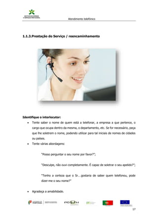 Atendimento telefónico
©
Informanuais 17
1.1.3.Prestação do Serviço / reencaminhamento
Identifique o interlocutor:
 Tente saber o nome de quem está a telefonar, a empresa a que pertence, o
cargo que ocupa dentro da mesma, o departamento, etc. Se for necessário, peça
que lhe soletrem o nome, podendo utilizar para tal iniciais de nomes de cidades
ou países.
 Tente várias abordagens:
“Posso perguntar o seu nome por favor?”;
“Desculpe, não ouvi completamente. É capaz de soletrar o seu apelido?”;
“Tenho a certeza que o Sr.…gostaria de saber quem telefonou, pode
dizer-me o seu nome?”
 Agradeça a amabilidade.
 