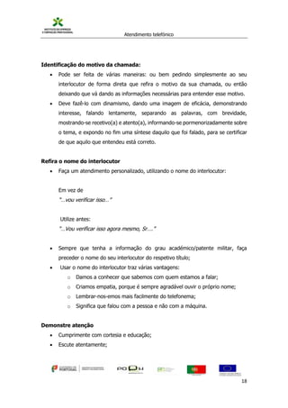 Atendimento telefónico
©
Informanuais 18
Identificação do motivo da chamada:
 Pode ser feita de várias maneiras: ou bem pedindo simplesmente ao seu
interlocutor de forma direta que refira o motivo da sua chamada, ou então
deixando que vá dando as informações necessárias para entender esse motivo.
 Deve fazê-lo com dinamismo, dando uma imagem de eficácia, demonstrando
interesse, falando lentamente, separando as palavras, com brevidade,
mostrando-se recetivo(a) e atento(a), informando-se pormenorizadamente sobre
o tema, e expondo no fim uma síntese daquilo que foi falado, para se certificar
de que aquilo que entendeu está correto.
Refira o nome do interlocutor
 Faça um atendimento personalizado, utilizando o nome do interlocutor:
Em vez de
“…vou verificar isso…”
Utilize antes:
“…Vou verificar isso agora mesmo, Sr….”
 Sempre que tenha a informação do grau académico/patente militar, faça
preceder o nome do seu interlocutor do respetivo título;
 Usar o nome do interlocutor traz várias vantagens:
o Damos a conhecer que sabemos com quem estamos a falar;
o Criamos empatia, porque é sempre agradável ouvir o próprio nome;
o Lembrar-nos-emos mais facilmente do telefonema;
o Significa que falou com a pessoa e não com a máquina.
Demonstre atenção
 Cumprimente com cortesia e educação;
 Escute atentamente;
 