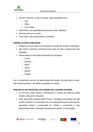 Atendimento telefónico
©
Informanuais 19
 Durante o discurso, se este se alongar, utilize expressões como:
o Sim;
o Exato;
o Com certeza.
 Desenvolva a sua capacidade de escuta para evitar repetições;
 Defenda-se de cair na rotina;
 Tome notas: evite esquecimentos e confusões.
Verifique os factos importantes
 Assegure-se de que todas as informações que presta são corretas e adequadas;
 Não confie na memória: mantenha sempre perto um lápis e papel/caneta para
anotações;
 Recolha todas as informações pertinentes da mensagem:
o O quê?
o Quando?
o Onde?
o Como?
o Quanto?
o Porquê?
Com o conhecimento que tem de determinadas informações, não faça juízos de valor,
não transmita opiniões e não elabore suposições ou rumores.
Proponha ao seu interlocutor uma solução para a questão levantada.
 Se você não a puder resolver, comunique-lhe o conjunto das ações que serão
levadas a cabo para a solucionar.
 Quais serão essas possíveis ações? Anotar a mensagem para alguém que está
ausente; transferir a comunicação para outro departamento que o possa resolver
(garantindo sempre a continuidade do contacto e transmitindo a esse
departamento toda a informação necessária para facilitar a comunicação);
 