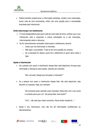 Atendimento telefónico
©
Informanuais 20
 Poderá também proporcionar a informação solicitada, receber uma reclamação,
tomar nota de uma encomenda, enfim, dar uma solução para a necessidade
levantada pelo interlocutor.
Evite interromper um telefonema
 É muito desagradável para quem está do outro lado da linha, verificar que o seu
interlocutor está a responder a outras solicitações ou a dar instruções,
interrompendo assim o discurso;
 Se for extremamente necessário interromper o telefonema, deverá:
o Avisar que vai interromper a chamada;
o Não tape o auscultador. Trata-se de uma questão de cortesia;
o Se a chamada for abaixo, quem fez o telefonema é quem deve voltar a
ligar.
Ajude o interlocutor
 Se a pessoa com quem o interlocutor deseja falar está disponível, forneça essa
informação e ofereça-se para ajudar, dizendo por exemplo:
“Sim, ela está. Deseja que lhe passe a chamada?”
 Se a pessoa com quem o interlocutor deseja falar não está disponível, seja
discreto na resposta. Diga, por exemplo:
“De momento está a atender outra chamada. Posso ficar com o seu nome
e contacto para que o Sr…lhe possa falar mais tarde?”
“O Sr… não está aqui neste momento. Posso tentar localizá-lo…”
 Ajude o seu interlocutor, mas não lhe dê informações confidenciais ou
desnecessárias;
 