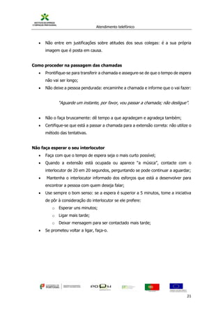 Atendimento telefónico
©
Informanuais 21
 Não entre em justificações sobre atitudes dos seus colegas: é a sua própria
imagem que é posta em causa.
Como proceder na passagem das chamadas
 Prontifique-se para transferir a chamada e assegure-se de que o tempo de espera
não vai ser longo;
 Não deixe a pessoa pendurada: encaminhe a chamada e informe que o vai fazer:
“Aguarde um instante, por favor, vou passar a chamada; não desligue”.
 Não o faça bruscamente: dê tempo a que agradeçam e agradeça também;
 Certifique-se que está a passar a chamada para a extensão correta: não utilize o
método das tentativas.
Não faça esperar o seu interlocutor
 Faça com que o tempo de espera seja o mais curto possível;
 Quando a extensão está ocupada ou aparece “a música”, contacte com o
interlocutor de 20 em 20 segundos, perguntando se pode continuar a aguardar;
 Mantenha o interlocutor informado dos esforços que está a desenvolver para
encontrar a pessoa com quem deseja falar;
 Use sempre o bom senso: se a espera é superior a 5 minutos, tome a iniciativa
de pôr à consideração do interlocutor se ele prefere:
o Esperar uns minutos;
o Ligar mais tarde;
o Deixar mensagem para ser contactado mais tarde;
 Se prometeu voltar a ligar, faça-o.
 