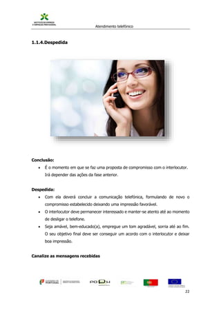 Atendimento telefónico
©
Informanuais 22
1.1.4.Despedida
Conclusão:
 É o momento em que se faz uma proposta de compromisso com o interlocutor.
Irá depender das ações da fase anterior.
Despedida:
 Com ela deverá concluir a comunicação telefónica, formulando de novo o
compromisso estabelecido deixando uma impressão favorável.
 O interlocutor deve permanecer interessado e manter-se atento até ao momento
de desligar o telefone.
 Seja amável, bem-educado(a), empregue um tom agradável, sorria até ao fim.
O seu objetivo final deve ser conseguir um acordo com o interlocutor e deixar
boa impressão.
Canalize as mensagens recebidas
 