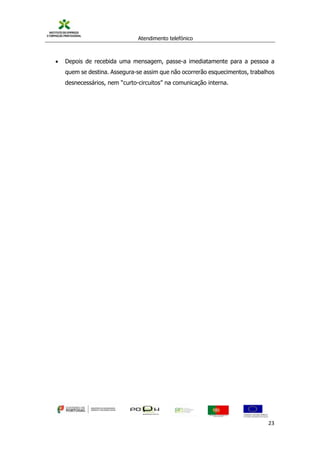 Atendimento telefónico
©
Informanuais 23
 Depois de recebida uma mensagem, passe-a imediatamente para a pessoa a
quem se destina. Assegura-se assim que não ocorrerão esquecimentos, trabalhos
desnecessários, nem “curto-circuitos” na comunicação interna.
 