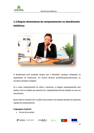 Atendimento telefónico
©
Informanuais 24
1.2.Regras elementares do comportamento no atendimento
telefónico
O atendimento será excelente sempre que o atendedor conseguir ultrapassar as
expectativas do interlocutor, em termos técnicos (proficiência/conhecimento) ou
humanos (empatia/ simpatia).
Se o nosso comportamento for eficaz e atencioso, a imagem necessariamente será
positiva. Daí os cuidados que devemos ter, independentemente da situação em que nos
encontremos.
Quem está em contacto com o público deve prestar uma especial atenção aos seguintes
registos de comportamento:
Linguagem corporal:
 Forma de se sentar;
 