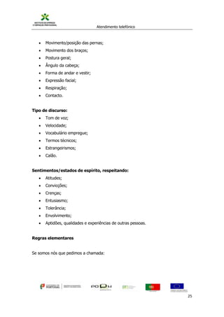 Atendimento telefónico
©
Informanuais 25
 Movimento/posição das pernas;
 Movimento dos braços;
 Postura geral;
 Ângulo da cabeça;
 Forma de andar e vestir;
 Expressão facial;
 Respiração;
 Contacto.
Tipo de discurso:
 Tom de voz;
 Velocidade;
 Vocabulário empregue;
 Termos técnicos;
 Estrangeirismos;
 Calão.
Sentimentos/estados de espírito, respeitando:
 Atitudes;
 Convicções;
 Crenças;
 Entusiasmo;
 Tolerância;
 Envolvimento;
 Aptidões, qualidades e experiências de outras pessoas.
Regras elementares
Se somos nós que pedimos a chamada:
 