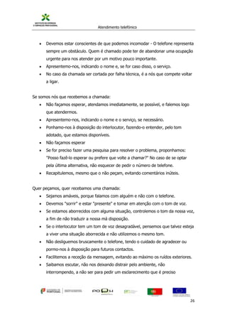 Atendimento telefónico
©
Informanuais 26
 Devemos estar conscientes de que podemos incomodar - O telefone representa
sempre um obstáculo. Quem é chamado pode ter de abandonar uma ocupação
urgente para nos atender por um motivo pouco importante.
 Apresentemo-nos, indicando o nome e, se for caso disso, o serviço.
 No caso da chamada ser cortada por falha técnica, é a nós que compete voltar
a ligar.
Se somos nós que recebemos a chamada:
 Não façamos esperar, atendamos imediatamente, se possível, e falemos logo
que atendermos.
 Apresentemo-nos, indicando o nome e o serviço, se necessário.
 Ponhamo-nos à disposição do interlocutor, fazendo-o entender, pelo tom
adotado, que estamos disponíveis.
 Não façamos esperar
 Se for preciso fazer uma pesquisa para resolver o problema, proponhamos:
"Posso fazê-lo esperar ou prefere que volte a chamar?" No caso de se optar
pela última alternativa, não esquecer de pedir o número de telefone.
 Recapitulemos, mesmo que o não peçam, evitando comentários inúteis.
Quer peçamos, quer recebamos uma chamada:
 Sejamos amáveis, porque falamos com alguém e não com o telefone.
 Devemos "sorrir" e estar "presente" e tomar em atenção com o tom de voz.
 Se estamos aborrecidos com alguma situação, controlemos o tom da nossa voz,
a fim de não traduzir a nossa má disposição.
 Se o interlocutor tem um tom de voz desagradável, pensemos que talvez esteja
a viver uma situação aborrecida e não utilizemos o mesmo tom.
 Não desliguemos bruscamente o telefone, tendo o cuidado de agradecer ou
pormo-nos à disposição para futuros contactos.
 Facilitemos a receção da mensagem, evitando ao máximo os ruídos exteriores.
 Saibamos escutar, não nos deixando distrair pelo ambiente, não
interrompendo, a não ser para pedir um esclarecimento que é preciso
 