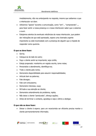 Atendimento telefónico
©
Informanuais 27
imediatamente, não nos antecipando na resposta, mesmo que saibamos o que
o interlocutor vai dizer.
 Utilizemos "apoios" durante a comunicação, como "sim"... "compreendo"...,
para fazer sentir a nossa presença e o nosso interlocutor saber que o estamos
a ouvir.
 Estejamos atentos às eventuais reticências do nosso interlocutor, que podem
dar indicações de que está apressado, espera uma chamada urgente
importante ou está incomodado com a presença de alguém que o impede de
responder como quereria.
O que se deve fazer:
 Sorria;
 Coloque-se do lado do outro;
 Faça o cliente sentir-se importante; seja cortês;
 Esteja preparado: mantenha um registo escrito, tome notas;
 Personalize o atendimento, identifique-se;
 Trate o cliente pelo nome;
 Demonstre disponibilidade para assumir responsabilidades;
 Articule bem as palavras;
 Fale devagar;
 Fale com entusiasmo;
 Demonstre interesse, ouça;
 Dê toda a sua atenção ao cliente;
 Demonstre entendimento do problema, repita;
 Não deixe o cliente “pendurado”, ofereça opções;
 Antes de terminar o contacto, agradeça e seja o último a desligar.
O que não se deve fazer:
 Deixar o cliente à espera: para um rececionista ser eficiente precisa manter o
cliente permanentemente informado;
 