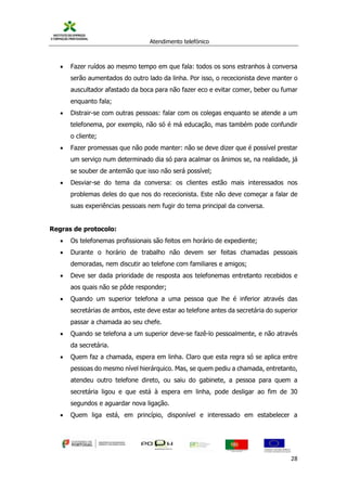 Atendimento telefónico
©
Informanuais 28
 Fazer ruídos ao mesmo tempo em que fala: todos os sons estranhos à conversa
serão aumentados do outro lado da linha. Por isso, o rececionista deve manter o
auscultador afastado da boca para não fazer eco e evitar comer, beber ou fumar
enquanto fala;
 Distrair-se com outras pessoas: falar com os colegas enquanto se atende a um
telefonema, por exemplo, não só é má educação, mas também pode confundir
o cliente;
 Fazer promessas que não pode manter: não se deve dizer que é possível prestar
um serviço num determinado dia só para acalmar os ânimos se, na realidade, já
se souber de antemão que isso não será possível;
 Desviar-se do tema da conversa: os clientes estão mais interessados nos
problemas deles do que nos do rececionista. Este não deve começar a falar de
suas experiências pessoais nem fugir do tema principal da conversa.
Regras de protocolo:
 Os telefonemas profissionais são feitos em horário de expediente;
 Durante o horário de trabalho não devem ser feitas chamadas pessoais
demoradas, nem discutir ao telefone com familiares e amigos;
 Deve ser dada prioridade de resposta aos telefonemas entretanto recebidos e
aos quais não se pôde responder;
 Quando um superior telefona a uma pessoa que lhe é inferior através das
secretárias de ambos, este deve estar ao telefone antes da secretária do superior
passar a chamada ao seu chefe.
 Quando se telefona a um superior deve-se fazê-lo pessoalmente, e não através
da secretária.
 Quem faz a chamada, espera em linha. Claro que esta regra só se aplica entre
pessoas do mesmo nível hierárquico. Mas, se quem pediu a chamada, entretanto,
atendeu outro telefone direto, ou saiu do gabinete, a pessoa para quem a
secretária ligou e que está à espera em linha, pode desligar ao fim de 30
segundos e aguardar nova ligação.
 Quem liga está, em princípio, disponível e interessado em estabelecer a
 