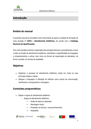 Atendimento telefónico
©
Informanuais 2
Introdução
Âmbito do manual
O presente manual foi concebido como instrumento de apoio à unidade de formação de
curta duração nº 0353 – Atendimento telefónico, de acordo com o Catálogo
Nacional de Qualificações.
Tem como temática central a exploração das principais técnicas e procedimentos a levar
a cabo na função de atendimento telefónico, abordando a especificidade da linguagem
e comportamentos a utilizar, bem como as formas de organização do atendedor, de
forma a prestar um serviço de qualidade.
Objetivos
 Organizar o processo de atendimento telefónico, tendo em conta as suas
principais etapas e regras.
 Adequar a linguagem à utilização do telefone como veículo de comunicação,
clarificando e enriquecendo a mensagem.
Conteúdos programáticos
 Etapas e regras do atendimento telefónico
o Etapas do atendimento telefónico
 - Guião de apoio ao Operador
 - Abordagem inicial
 - Prestação do Serviço / reencaminhamento
 - Despedida
 