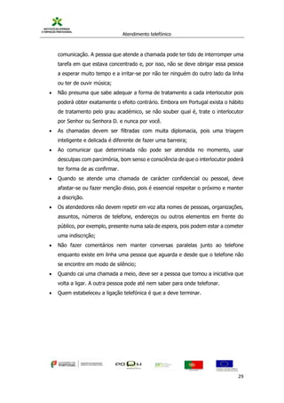 Atendimento telefónico
©
Informanuais 29
comunicação. A pessoa que atende a chamada pode ter tido de interromper uma
tarefa em que estava concentrado e, por isso, não se deve obrigar essa pessoa
a esperar muito tempo e a irritar-se por não ter ninguém do outro lado da linha
ou ter de ouvir música;
 Não presuma que sabe adequar a forma de tratamento a cada interlocutor pois
poderá obter exatamente o efeito contrário. Embora em Portugal exista o hábito
de tratamento pelo grau académico, se não souber qual é, trate o interlocutor
por Senhor ou Senhora D. e nunca por você.
 As chamadas devem ser filtradas com muita diplomacia, pois uma triagem
inteligente e delicada é diferente de fazer uma barreira;
 Ao comunicar que determinada não pode ser atendida no momento, usar
desculpas com parcimónia, bom senso e consciência de que o interlocutor poderá
ter forma de as confirmar.
 Quando se atende uma chamada de carácter confidencial ou pessoal, deve
afastar-se ou fazer menção disso, pois é essencial respeitar o próximo e manter
a discrição.
 Os atendedores não devem repetir em voz alta nomes de pessoas, organizações,
assuntos, números de telefone, endereços ou outros elementos em frente do
público, por exemplo, presente numa sala de espera, pois podem estar a cometer
uma indiscrição;
 Não fazer comentários nem manter conversas paralelas junto ao telefone
enquanto existe em linha uma pessoa que aguarda e desde que o telefone não
se encontre em modo de silêncio;
 Quando cai uma chamada a meio, deve ser a pessoa que tomou a iniciativa que
volta a ligar. A outra pessoa pode até nem saber para onde telefonar.
 Quem estabeleceu a ligação telefónica é que a deve terminar.
 