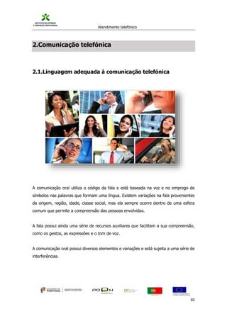 Atendimento telefónico
©
Informanuais 30
2.Comunicação telefónica
2.1.Linguagem adequada à comunicação telefónica
A comunicação oral utiliza o código da fala e está baseada na voz e no emprego de
símbolos nas palavras que formam uma língua. Existem variações na fala provenientes
da origem, região, idade, classe social, mas ela sempre ocorre dentro de uma esfera
comum que permite a compreensão das pessoas envolvidas.
A fala possui ainda uma série de recursos auxiliares que facilitam a sua compreensão,
como os gestos, as expressões e o tom de voz.
A comunicação oral possui diversos elementos e variações e está sujeita a uma série de
interferências.
 