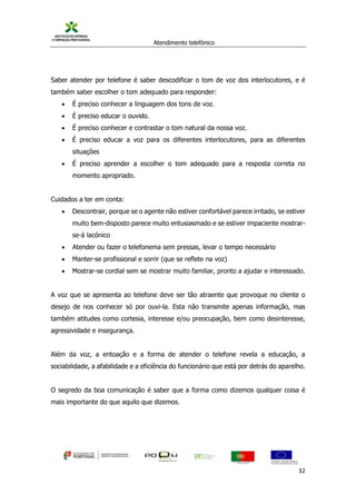 Atendimento telefónico
©
Informanuais 32
Saber atender por telefone é saber descodificar o tom de voz dos interlocutores, e é
também saber escolher o tom adequado para responder:
 É preciso conhecer a linguagem dos tons de voz.
 É preciso educar o ouvido.
 É preciso conhecer e contrastar o tom natural da nossa voz.
 É preciso educar a voz para os diferentes interlocutores, para as diferentes
situações
 É preciso aprender a escolher o tom adequado para a resposta correta no
momento apropriado.
Cuidados a ter em conta:
 Descontrair, porque se o agente não estiver confortável parece irritado, se estiver
muito bem-disposto parece muito entusiasmado e se estiver impaciente mostrar-
se-á lacónico
 Atender ou fazer o telefonema sem pressas, levar o tempo necessário
 Manter-se profissional e sorrir (que se reflete na voz)
 Mostrar-se cordial sem se mostrar muito familiar, pronto a ajudar e interessado.
A voz que se apresenta ao telefone deve ser tão atraente que provoque no cliente o
desejo de nos conhecer só por ouvi-la. Esta não transmite apenas informação, mas
também atitudes como cortesia, interesse e/ou preocupação, bem como desinteresse,
agressividade e insegurança.
Além da voz, a entoação e a forma de atender o telefone revela a educação, a
sociabilidade, a afabilidade e a eficiência do funcionário que está por detrás do aparelho.
O segredo da boa comunicação é saber que a forma como dizemos qualquer coisa é
mais importante do que aquilo que dizemos.
 