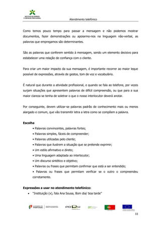 Atendimento telefónico
©
Informanuais 33
Como temos pouco tempo para passar a mensagem e não podemos mostrar
documentos, fazer demonstrações ou apoiarmo-nos na linguagem não-verbal, as
palavras que empregamos são determinantes.
São as palavras que conferem sentido à mensagem, sendo um elemento decisivo para
estabelecer uma relação de confiança com o cliente.
Para criar um maior impacto da sua mensagem, é importante recorrer ao maior leque
possível de expressões, através de gestos, tom de voz e vocabulário.
É natural que durante a atividade profissional, e quando se fala ao telefone, por vezes
surjam situações que apresentem palavras de difícil compreensão, ou que para a sua
maior clareza se tenha de soletrar o que o nosso interlocutor deverá anotar.
Por conseguinte, devem utilizar-se palavras padrão de conhecimento mais ou menos
alargado e comum, que vão transmitir letra a letra como se compõem a palavra.
Escolha
• Palavras convincentes, palavras fortes;
• Palavras simples, fáceis de compreender;
• Palavras utilizadas pelo cliente;
• Palavras que ilustrem a situação que se pretende exprimir;
• Um estilo afirmativo e direto;
• Uma linguagem adaptada ao interlocutor;
• Um discurso sintético e objetivo;
• Palavras ou frases que permitam confirmar que está a ser entendido;
• Palavras ou frases que permitam verificar se o outro o compreendeu
corretamente.
Expressões a usar no atendimento telefónico:
 “Instituição (x), fala Ana Sousa, Bom dia/ boa tarde”
 