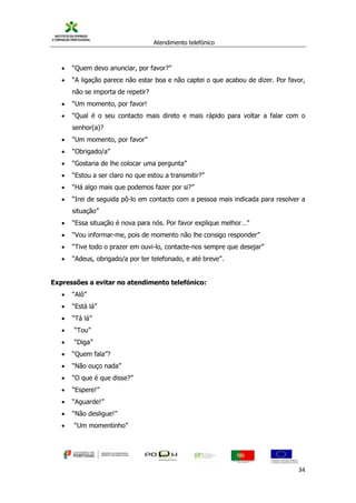 Atendimento telefónico
©
Informanuais 34
 “Quem devo anunciar, por favor?”
 “A ligação parece não estar boa e não captei o que acabou de dizer. Por favor,
não se importa de repetir?
 “Um momento, por favor!
 “Qual é o seu contacto mais direto e mais rápido para voltar a falar com o
senhor(a)?
 “Um momento, por favor”
 “Obrigado/a”
 “Gostaria de lhe colocar uma pergunta”
 “Estou a ser claro no que estou a transmitir?”
 “Há algo mais que podemos fazer por si?”
 “Irei de seguida pô-lo em contacto com a pessoa mais indicada para resolver a
situação”
 “Essa situação é nova para nós. Por favor explique melhor…”
 “Vou informar-me, pois de momento não lhe consigo responder”
 “Tive todo o prazer em ouvi-lo, contacte-nos sempre que desejar”
 “Adeus, obrigado/a por ter telefonado, e até breve”.
Expressões a evitar no atendimento telefónico:
 “Alô”
 “Está lá”
 “Tá lá”
 “Tou”
 “Diga”
 “Quem fala”?
 “Não ouço nada”
 “O que é que disse?”
 “Espere!”
 “Aguarde!”
 “Não desligue!”
 “Um momentinho”
 