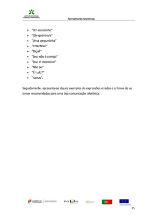 Atendimento telefónico
©
Informanuais 35
 “Um minutinho”
 “Obrigadinho/a”
 “Uma perguntinha”
 “Percebeu?”
 “Diga?”
 “Isso não é comigo”
 “Isso é impossível”
 “Não sei”
 “É tudo?”
 “Adeus”.
Seguidamente, apresenta-se alguns exemplos de expressões erradas e a forma de as
tornar recomendadas para uma boa comunicação telefónica:
 