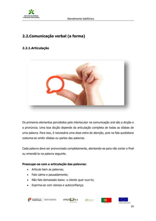 Atendimento telefónico
©
Informanuais 39
2.2.Comunicação verbal (a forma)
2.2.1.Articulação
Os primeiros elementos percebidos pelo interlocutor na comunicação oral são a dicção e
a pronúncia. Uma boa dicção depende da articulação completa de todas as sílabas de
uma palavra. Para isso, é necessária uma dose extra de atenção, pois na fala quotidiana
costuma-se omitir sílabas ou partes das palavras.
Cada palavra deve ser pronunciada completamente, atentando-se para não cortar o final
ou emendá-la na palavra seguinte.
Preocupe-se com a articulação das palavras:
 Articule bem as palavras;
 Fale calma e pausadamente;
 Não fale demasiado baixo: o cliente quer ouvi-lo;
 Exprima-se com clareza e autoconfiança;
 
