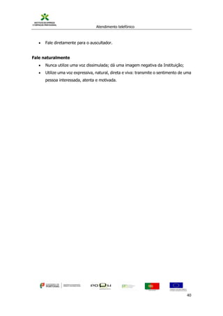 Atendimento telefónico
©
Informanuais 40
 Fale diretamente para o auscultador.
Fale naturalmente
 Nunca utilize uma voz dissimulada; dá uma imagem negativa da Instituição;
 Utilize uma voz expressiva, natural, direta e viva: transmite o sentimento de uma
pessoa interessada, atenta e motivada.
 
