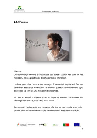 Atendimento telefónico
©
Informanuais 41
2.2.2.Fluência
Clareza
Uma comunicação eficiente é caracterizada pela clareza. Quanto mais clara for uma
mensagem, maior a possibilidade de compreensão do interlocutor.
Um fator que confere clareza a uma mensagem é o respeito à sequência da fala, que
deve refletir a sequência do raciocínio. É a sequência que facilita o encadeamento lógico
das ideias e faz com que uma mensagem tenha sentido.
Por isso, é necessário respeitar todas as etapas do discurso, transmitindo uma
informação com começo, meio e fim, nessa ordem.
Para transmitir didaticamente uma mensagem e facilitar sua compreensão, é necessário
garantir que o assunto tenha introdução, desenvolvimento adequado e finalização.
 