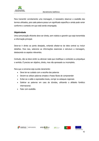 Atendimento telefónico
©
Informanuais 42
Para transmitir corretamente uma mensagem, é necessário observar a exatidão dos
termos utilizados, pois cada palavra possui um significado específico e ainda pode variar
conforme o contexto em que está sendo empregada.
Objetividade
Uma comunicação eficiente deve ser direta, sem rodeios e garantir que seja transmitida
a informação principal.
Deve-se ir direto ao ponto desejado, evitando afastar-se da ideia central ou incluir
detalhes. Para isso, selecione as informações essenciais e estruture a mensagem,
destacando os aspetos relevantes.
Contudo, não se deve omitir ou abreviar nada que modifique o conteúdo ou prejudique
o sentido. É preciso ser objetivo, direto, mas não apressado ou incompleto.
Para que a conversa seja ouvida claramente:
 Deve ter-se cuidado com a escolha das palavras
 Devem-se utilizar palavras simples e frases fáceis de compreender
 Evitar-se o calão e expressões locais, corrigir os sotaques regionais
 Soletrar as palavras em caso de dúvidas, utilizando o alfabeto fonético
internacional.
 Falar com exatidão.
 