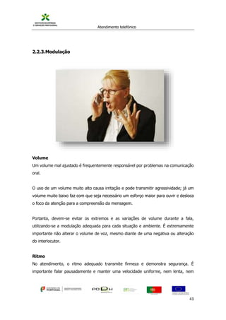 Atendimento telefónico
©
Informanuais 43
2.2.3.Modulação
Volume
Um volume mal ajustado é frequentemente responsável por problemas na comunicação
oral.
O uso de um volume muito alto causa irritação e pode transmitir agressividade; já um
volume muito baixo faz com que seja necessário um esforço maior para ouvir e desloca
o foco da atenção para a compreensão da mensagem.
Portanto, devem-se evitar os extremos e as variações de volume durante a fala,
utilizando-se a modulação adequada para cada situação e ambiente. É extremamente
importante não alterar o volume de voz, mesmo diante de uma negativa ou alteração
do interlocutor.
Ritmo
No atendimento, o ritmo adequado transmite firmeza e demonstra segurança. É
importante falar pausadamente e manter uma velocidade uniforme, nem lenta, nem
 
