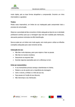 Atendimento telefónico
©
Informanuais 44
muito rápida, pois as duas formas atrapalham a compreensão. Encontre um ritmo
intermediário e agradável.
Timbre
Muitas vezes impercetível, um timbre de voz inadequado pode comprometer todo o
processo de comunicação.
Observar a sonoridade da fala e encontrar o timbre adequado ao tipo de voz e à atividade
profissional contribui para que a mensagem seja mais bem recebida pelo interlocutor,
atenuando possíveis incómodos de difícil identificação.
Deve-se optar por um timbre nem muito agudo, nem muito grave e utilizar as inflexões
(variações) adequadas para cada momento da fala.
Colocação da voz:
 Não falar muito depressa, parar para respirar e fazer as pausas
 Não falar de maneira monótona
 Descontrair-se enquanto falar
 Exercitar algumas expressões para ver a diferença no tom.
Evite ser monocórdico:
 A voz monocórdica provoca cansaço e desinteresse no cliente;
 Module a voz de acordo com a importância da mensagem:
 Varie o volume, a ênfase e o ritmo da sua voz;
 Faça pausas em função do seu discurso;
 Não interrompa o seu interlocutor.
 