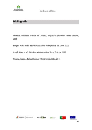 Atendimento telefónico
©
Informanuais 45
Bibliografia
Andrade, Elisabete, Gestos de Cortesia, etiqueta e protocolo, Texto Editores,
2005
Borges, Maria João, Secretariado: uma visão prática, Ed. Lidel, 2009
Lousã, Aires et al., Técnicas administrativas, Porto Editora, 2006
Moreira, Isabel, A Excelência no Atendimento, Lidel, 2011
 