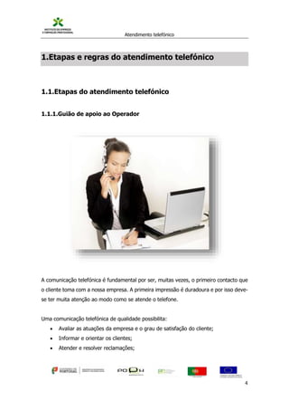 Atendimento telefónico
©
Informanuais 4
1.Etapas e regras do atendimento telefónico
1.1.Etapas do atendimento telefónico
1.1.1.Guião de apoio ao Operador
A comunicação telefónica é fundamental por ser, muitas vezes, o primeiro contacto que
o cliente toma com a nossa empresa. A primeira impressão é duradoura e por isso deve-
se ter muita atenção ao modo como se atende o telefone.
Uma comunicação telefónica de qualidade possibilita:
 Avaliar as atuações da empresa e o grau de satisfação do cliente;
 Informar e orientar os clientes;
 Atender e resolver reclamações;
 