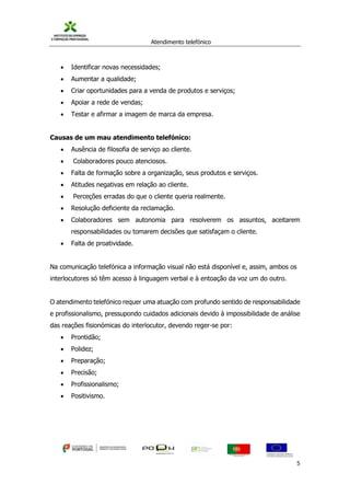 Atendimento telefónico
©
Informanuais 5
 Identificar novas necessidades;
 Aumentar a qualidade;
 Criar oportunidades para a venda de produtos e serviços;
 Apoiar a rede de vendas;
 Testar e afirmar a imagem de marca da empresa.
Causas de um mau atendimento telefónico:
 Ausência de filosofia de serviço ao cliente.
 Colaboradores pouco atenciosos.
 Falta de formação sobre a organização, seus produtos e serviços.
 Atitudes negativas em relação ao cliente.
 Perceções erradas do que o cliente queria realmente.
 Resolução deficiente da reclamação.
 Colaboradores sem autonomia para resolverem os assuntos, aceitarem
responsabilidades ou tomarem decisões que satisfaçam o cliente.
 Falta de proatividade.
Na comunicação telefónica a informação visual não está disponível e, assim, ambos os
interlocutores só têm acesso à linguagem verbal e à entoação da voz um do outro.
O atendimento telefónico requer uma atuação com profundo sentido de responsabilidade
e profissionalismo, pressupondo cuidados adicionais devido à impossibilidade de análise
das reações fisionómicas do interlocutor, devendo reger-se por:
 Prontidão;
 Polidez;
 Preparação;
 Precisão;
 Profissionalismo;
 Positivismo.
 