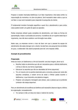 Atendimento telefónico
©
Informanuais 6
Preparar e receber chamadas telefónicas é um fator importante e não basta confiar na
improvisação do momento e no dom da palavra. Será necessário saber sobre o que se
vai falar e o que será necessário para responder às perguntas do cliente.
É fundamental ministrar formação específica a quem faz o atendimento e para certos
casos poderá existir um guião de apoio ao operador.
Muitas empresas utilizam guias completos de atendimento, com todas as formas de
apresentação, frases e conclusões da conversa. A existência de um suporte deste tipo é
importante, mas não deve substituir uma formação mais sólida.
Neste caso, as empresas correm o risco de fazer com que o pessoal da equipa de
atendimento não saiba interagir com o cliente. Se este fizer uma pergunta fora do âmbito
do guia, o colaborador não estará preparado para dar uma resposta válida.
Exemplo de procedimentos
Preparação
Antes de iniciar um telefonema e a fim de transmitir uma boa imagem, dever-se-á:
 Recolher todos os elementos que vão ser necessários para o referido telefonema
e tê-los à mão de uma forma organizada;
 Estruturar os assuntos que irão ser abordados de forma sequencial;
 Ter um resumo com os pontos essenciais para a conversa, porque por vezes são
assuntos complexos, e evitam ter-se de andar a folhear pastas durante o
telefonema, o que transmite uma péssima imagem;
 Preparar uma pequena mensagem para deixar, caso a pessoa que se pretende
contactar não esteja disponível.
Para um atendimento de excelência ao telefone será necessário observar alguns critérios
de organização, nomeadamente:
 Ter sempre à mão um bloco de notas e material de escrita;
 