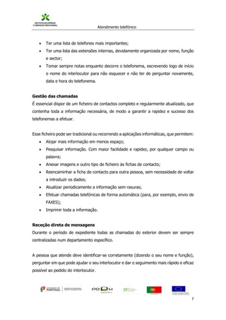 Atendimento telefónico
©
Informanuais 7
 Ter uma lista de telefones mais importantes;
 Ter uma lista das extensões internas, devidamente organizada por nome, função
e sector;
 Tomar sempre notas enquanto decorre o telefonema, escrevendo logo de início
o nome do interlocutor para não esquecer e não ter de perguntar novamente,
data e hora do telefonema.
Gestão das chamadas
É essencial dispor de um ficheiro de contactos completo e regularmente atualizado, que
contenha toda a informação necessária, de modo a garantir a rapidez e sucesso dos
telefonemas a efetuar.
Esse ficheiro pode ser tradicional ou recorrendo a aplicações informáticas, que permitem:
 Alojar mais informação em menos espaço;
 Pesquisar informação. Com maior facilidade e rapidez, por qualquer campo ou
palavra;
 Anexar imagens e outro tipo de ficheiro às fichas de contacto;
 Reencaminhar a ficha de contacto para outra pessoa, sem necessidade de voltar
a introduzir os dados;
 Atualizar periodicamente a informação sem rasuras;
 Efetuar chamadas telefónicas de forma automática (para, por exemplo, envio de
FAXES);
 Imprimir toda a informação.
Receção direta de mensagens
Durante o período de expediente todas as chamadas do exterior devem ser sempre
centralizadas num departamento específico.
A pessoa que atende deve identificar-se corretamente (dizendo o seu nome e função),
perguntar em que pode ajudar o seu interlocutor e dar o seguimento mais rápido e eficaz
possível ao pedido do interlocutor.
 