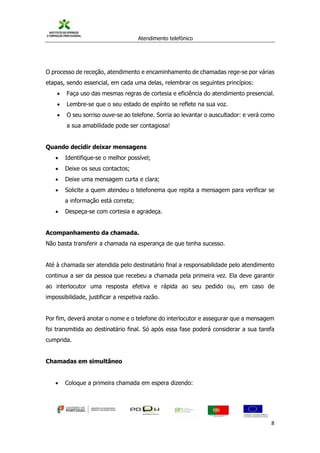 Atendimento telefónico
©
Informanuais 8
O processo de receção, atendimento e encaminhamento de chamadas rege-se por várias
etapas, sendo essencial, em cada uma delas, relembrar os seguintes princípios:
 Faça uso das mesmas regras de cortesia e eficiência do atendimento presencial.
 Lembre-se que o seu estado de espírito se reflete na sua voz.
 O seu sorriso ouve-se ao telefone. Sorria ao levantar o auscultador: e verá como
a sua amabilidade pode ser contagiosa!
Quando decidir deixar mensagens
 Identifique-se o melhor possível;
 Deixe os seus contactos;
 Deixe uma mensagem curta e clara;
 Solicite a quem atendeu o telefonema que repita a mensagem para verificar se
a informação está correta;
 Despeça-se com cortesia e agradeça.
Acompanhamento da chamada.
Não basta transferir a chamada na esperança de que tenha sucesso.
Até à chamada ser atendida pelo destinatário final a responsabilidade pelo atendimento
continua a ser da pessoa que recebeu a chamada pela primeira vez. Ela deve garantir
ao interlocutor uma resposta efetiva e rápida ao seu pedido ou, em caso de
impossibilidade, justificar a respetiva razão.
Por fim, deverá anotar o nome e o telefone do interlocutor e assegurar que a mensagem
foi transmitida ao destinatário final. Só após essa fase poderá considerar a sua tarefa
cumprida.
Chamadas em simultâneo
 Coloque a primeira chamada em espera dizendo:
 