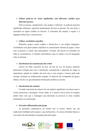9
 Utilizar palavras de vários significados, com diferentes sentidos para
diferentes pessoas
Falar às pessoas, simplesmente, nem sempre é suficiente. As palavras possuem
significados diferentes, sugerindo interpretações diversas às pessoas. Por esta razão, é
necessário ter algum cuidado no discurso. É necessário dar atenção à origem e à
bagagem cultural que o recetor possui.
 Utilizar vocabulário específico
Diferentes grupos sociais tendem a desenvolver a sua própria linguagem.
Vocabulários com gírias podem simplificar as comunicações internas do grupo, e fazer
com as pessoas se sintam mais participantes. Contudo, não devem ser utilizadas em
todas as circunstâncias. A situação momentânea é que vai impor o uso da linguagem
culta ou informal.
 Interferência da comunicação não-verbal
Através do olhar, músculos da face, do tom de voz, da postura, podemos
demonstrar irritação para com o interlocutor, causando-lhe a impressão de zanga ou
impaciência, quando na verdade, não seria esse o caso, porque o emissor pode estar
cansado, stressado ou simplesmente ocupado. As palavras são acompanhas de gestos,
olhares, tom de voz, que transmitem informações também ao ouvinte.
 Interferência das emoções
O estado emocional do emissor tem um impacto significativo na forma como o
recetor perceciona a mensagem. Assim sendo, se o emissor estiver tenso ou inseguro
poderá fazer com que a mensagem seja distorcida ou provocar as mais variadas
perturbações na comunicação.
 Perceções influenciadas pelo grupo
As perceções completam-se de acordo com os nossos valores, que são
amplamente moldados pelos grupos a que pertencemos. As nossas atividades básicas e
convicções são determinadas em grande parte pelo grupo.
 