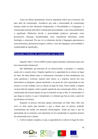 10
Como um último apontamento, torna-se importante referir que as barreiras vão
para além da comunicação. Acredita-se que toda a precariedade da comunicação
humana reside em dois obstáculos fundamentais: a Personalidade e a Linguagem. A
comunicação humana individual é afetada pela personalidade, o que torna problemático
o significado. Obstáculos devido a personalidade podem-se apresentar como
preconceitos, educação, hereditariedade, meio, experiências individuais, estado
fisiológico e emocional. Por sua vez os obstáculos devido à linguagem apresentam-se
como polissemia, pleonasmos/exageros, rodeios, vícios da linguagem, universalidade e
complexidade de significados.
Protocolos e técnicas de comunicação com o cliente
Segundo Adler e Towne (2002) existem alguns princípios importantes para uma
boa comunicação interpessoal.
Das habilidades que precisam de ser desenvolvidas, a principal é a empatia,
sendo este o conceito chave. Empatia significa ter a capacidade de se colocar no lugar
do outro. De nada adianta todos os instrumentos vinculados ao bom atendimento, tais
como gentilezas e cortesias, respeito entre outros, se a empresa, através dos seus
funcionários ou dirigentes, apenas manifestar o seu ponto de vista expressando as suas
crenças e as suas verdades, sem se colocar no lugar do outro. Neste sentido, a empatia
vai para além da simpatia, sendo o grande segredo de uma comunicação efetiva. Aliás, a
comunicação não consiste apenas no que se transmite no que se fala. A comunicação é o
que chega ao recetor, é o que é interpretado, é o estímulo que fica no outro, a partir do
que dissemos ou fizemos.
Enquanto as pessoas estiverem apenas interessadas em falar, falar, falar sem
ouvir ou abrir canais para perceber o que o cliente quer ou precisa, acabarão
eventualmente por perder um potencial cliente/negócio. Tendo por base o que foi
apresentado até ao momento, será importante ter em consideração as seguintes técnicas
de comunicação com o cliente:
1. Cultivar sempre a empatia, ou seja, a capacidade de se colocar no lugar do outro;
 