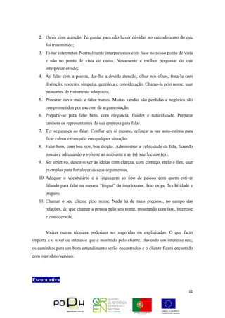 11
2. Ouvir com atenção. Perguntar para não haver dúvidas no entendimento do que
foi transmitido;
3. Evitar interpretar. Normalmente interpretamos com base no nosso ponto de vista
e não no ponto de vista do outro. Novamente é melhor perguntar do que
interpretar errado;
4. Ao falar com a pessoa, dar-lhe a devida atenção, olhar nos olhos, trata-la com
distinção, respeito, simpatia, gentileza e consideração. Chama-la pelo nome, usar
pronomes de tratamento adequado;
5. Procurar ouvir mais e falar menos. Muitas vendas são perdidas e negócios são
comprometidos por excesso de argumentação;
6. Preparar-se para falar bem, com elegância, fluidez e naturalidade. Preparar
também os representantes de sua empresa para falar.
7. Ter segurança ao falar. Confiar em si mesmo, reforçar a sua auto-estima para
ficar calmo e tranquilo em qualquer situação.
8. Falar bem, com boa voz, boa dicção. Administrar a velocidade da fala, fazendo
pausas e adequando o volume ao ambiente e ao (s) interlocutor (es).
9. Ser objetivo, desenvolver as ideias com clareza, com começo, meio e fim, usar
exemplos para fortalecer os seus argumentos.
10. Adequar o vocabulário e a linguagem ao tipo de pessoa com quem estiver
falando para falar na mesma “língua” do interlocutor. Isso exige flexibilidade e
preparo.
11. Chamar o seu cliente pelo nome. Nada há de mais precioso, no campo das
relações, do que chamar a pessoa pelo seu nome, mostrando com isso, interesse
e consideração.
Muitas outras técnicas poderiam ser sugeridas ou explicitadas. O que facto
importa é o nível de interesse que é mostrado pelo cliente. Havendo um interesse real,
os caminhos para um bom entendimento serão encontrados e o cliente ficará encantado
com o produto/serviço.
Escuta ativa
 