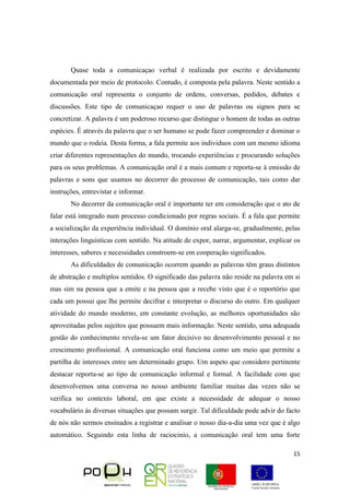 15
Quase toda a comunicaçao verbal é realizada por escrito e devidamente
documentada por meio de protocolo. Contudo, é composta pela palavra. Neste sentido a
comunicação oral representa o conjunto de ordens, conversas, pedidos, debates e
discussões. Este tipo de comunicaçao requer o uso de palavras ou signos para se
concretizar. A palavra é um poderoso recurso que distingue o homem de todas as outras
espécies. É através da palavra que o ser humano se pode fazer compreender e dominar o
mundo que o rodeia. Desta forma, a fala permite aos individuos com um mesmo idioma
criar diferentes representações do mundo, trocando experiências e procurando soluções
para os seus problemas. A comunicação oral é a mais comum e reporta-se à emissão de
palavras e sons que usamos no decorrer do processo de comunicação, tais como dar
instruções, entrevistar e informar.
No decorrer da comunicação oral é importante ter em consideração que o ato de
falar está integrado num processo condicionado por regras sociais. É a fala que permite
a socialização da experiência individual. O domínio oral alarga-se, gradualmente, pelas
interações linguisticas com sentido. Na atitude de expor, narrar, argumentar, explicar os
interesses, saberes e necessidades constroem-se em cooperação significados.
As dificuldades de comunicação ocorrem quando as palavras têm graus distintos
de abstração e multiplos sentidos. O significado das palavra não reside na palavra em si
mas sim na pessoa que a emite e na pessoa que a recebe visto que é o reportório que
cada um possui que lhe permite decifrar e interpretar o discurso do outro. Em qualquer
atividade do mundo moderno, em constante evolução, as melhores oportunidades são
aproveitadas pelos sujeitos que possuem mais informação. Neste sentido, uma adequada
gestão do conhecimento revela-se um fator decisivo no desenvolvimento pessoal e no
crescimento profissional. A comunicação oral funciona como um meio que permite a
partilha de interesses entre um determinado grupo. Um aspeto que considero pertinente
destacar reporta-se ao tipo de comunicação informal e formal. A facilidade com que
desenvolvemos uma conversa no nosso ambiente familiar muitas das vezes não se
verifica no contexto laboral, em que existe a necessidade de adequar o nosso
vocabulário às diversas situações que possam surgir. Tal dificuldade pode advir do facto
de nós não sermos ensinados a registrar e analisar o nosso dia-a-dia uma vez que é algo
automático. Seguindo esta linha de raciocinio, a comunicação oral tem uma forte
 
