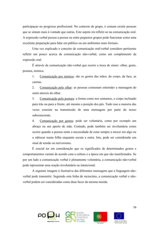 16
participaçao no progresso profissional. No contexto de grupo, é comum existir pessoas
que se sintam mais à vontade que outras. Este aspeto irá refletir-se na comunicação oral.
A expressão verbal pessoa a pessoa ou entre pequenos grupos pode funcionar como uma
excelente preparação para falar em público ou em ambientes mais formais.
Uma vez explicado o conceito de comunicação oral/verbal considero pertinente
refletir um pouco acerca da comunicação não-verbal, como um complemento da
expressão oral.
É através da comunicação não-verbal que ocorre a troca de sinais: olhar, gesto,
postura, mimica.
1. Comunicação por mimica: são os gestos das mãos, do corpo, da face, as
caretas.
2. Comunicação pelo olhar: as pessoas costumam enternder a mensagem do
outro através do olhar.
3. Comunicação pela postura: a forma como nos sentamos, o corpo inclinado
para trás ou para a frente, até mesmo a posição dos pés. Tudo isso a maioria das
vezes consiste na transmissão de uma mensagem por parte do nosso
subconsciente.
4. Comunicação por gestos: pode ser voluntária, como por exemplo um
abraço ou um aperto de mãe. Contudo, pode também ser involuntária como
ocorre quando a pessoa sente a necessidade de estar sempre a mexer em algo ou
a rabiscar numa folha enquanto escuta a outra. Isto, pode ser considerado um
sinal de tensão ou nervosismo.
É crucial ter em consideração que os significados de determinados gestos e
comportamentos variam de acordo com a cultura e a época em que são manifestados. Se
por um lado a comunicação verbal é plenamente voluntária, a comunicação não-verbal
pode representar uma reação involuntária ou intencional.
A seguinte imagem é ilustrativa das diferentes mensagens que a linguagem não-
verbal pode transmitir. Seguindo esta linha de raciocínio, a comunicação verbal e não-
verbal podem ser consideradas como duas faces da mesma moeda.
 