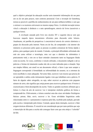 19
qual o objetivo principal da educação escolar seria transmitir informações de um para
um ou de um para poucos, num contexto presencial. Com a invenção de Gutenberg
tornou-se possível a partilha de conhecimentos de um para milhares/milhões e sem que
o emissor e os recetores estivessem no mesmo espaço físico. A referida inovação tornou
viável a educação à distância e a auto aprendizagem, através de livros (acessíveis a
qualquer leitor).
A revolução causada pelo livro nos séculos XV e seguinte deu-se sem que
houvesse naquela época mecanismos eficientes para discussão entre leitores.
Atualmente, tal partilha de perspetivas é concretizável através do correio eletrónico e
grupos de discussão pela internet. Nesta era do fax, do computador e da internet são
inúmeros os processos pelos quais as pessoas se podem comunicar de forma rápida e
prática, para qualquer parte do mundo. Contudo, a principal dificuldade enfrentada não
está em como utilizar a tecnologia, uma vez que o domínio da informática é
praticamente total, e sim em se fazer entender claramente tanto na linguagem falada
como na escrita. Às vezes, conforme o veículo utilizado, o documento redigido e até as
palavras e formas de tratamento usadas não são as mais indicadas para a situação. Seja
um simples bilhete, um email ou um documento oficial, o facto é que nem sempre a
linguagem corresponde à formalidade ou informalidade do assunto, ou a estrutura de
texto escolhida é a mais adequada. Tal como falar, escrever é um recurso que precisa de
ser aprendido e ambos estão intimamente ligados visto que trabalham com a palavra. O
facto de alguém saber ortografia, ou seja, saber escrever as palavras com pequeno
número de erros, não significa que esteja pronto para escrever qualquer texto. O treino é
essencial para o bom desempenho da escrita. Todos os grandes escritores afirmam que a
leitura é a base da arte de escrever. Ler é interpretar símbolos gráficos de forma a
compreendê-los. Efetivamente, a leitura constitui uma das cinco atividades fisiológicas
básicas: pensar, falar, ouvir, escrever e ler. Essas atividades linguísticas estão
relacionadas entre si: o pensamento é expresso pela fala, recebido pela audição, gravado
pela escrita e interpretado pela leitura. Contudo, apesar desta interação, escrever e falar
exigem técnicas diferentes. É crucial ter em consideração que por mais perfeita que seja
a transcrição da fala para a escrita não consegue fazer com que esta atinja o “colorido”
da fala.
 