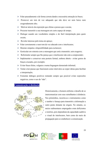 23
 Falar pausadamente e de forma correta dando a necessária entoação às frases;
 Promover um tom de voz adequado que não deve ser nem baixo nem
exageradamente alto;
 Motivar através da exposição que efetua a pessoa que o escuta;
 Procurar transmitir a sua mensagem em curto espaço de tempo;
 Dialogar usando um vocabulário simples e de fácil interpretação para quem
escuta;
 Revelar interesse pelo tema em apreço;
 Falar corretamente e num tom de voz educado com o interlocutor;
 Denotar simpatia e disponibilidade para esclarecer;
 Gesticular em sintonia com a mensagem que está a transmitir, sem exageros;
 Reformular sempre que lhe pareça que o interlocutor não está a compreender;
 Implementar e conservar uma postura formal, embora aberta - evitar gestos de
braços cruzados, por exemplo;
 Evitar frases feitas, vulgares e numa linguagem demasiado informal;
 Tentar criar pausas que funcionem como intervalos ao expor ideias para facilitar
a interpretação;
 Fomentar diálogos positivos tentando sempre que possível evitar expressões
negativas, como o uso do “não”.
Comunicação à distância
Historicamente, o homem enfrenta o desafio de se
intercomunicar com seus semelhantes à distância.
Nos primórdios, recorria-se a instrumentos como
o tambor e fumaça para transmitir a informação a
outro ponto distante da origem. No entanto, os
meios rudimentares empregados eram deficientes
e restritos, pois dependiam da capacidade auditiva
e visual do interlocutor, bem como do meio de
propagação para se estabelecer a comunicação.
 