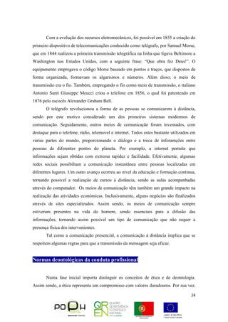 24
Com a evolução dos recursos eletromecânicos, foi possível em 1835 a criação do
primeiro dispositivo de telecomunicações conhecido como telégrafo, por Samuel Morse,
que em 1844 realizou a primeira transmissão telegráfica na linha que ligava Beltimore a
Washington nos Estados Unidos, com a seguinte frase: “Que obra fez Deus!”. O
equipamento empregava o código Morse baseado em pontos e traços, que dispostos de
forma organizada, formavam os algarismos e números. Além disso, o meio de
transmissão era o fio. Também, empregando o fio como meio de transmissão, o italiano
Antonio Santi Giuseppe Meucci criou o telefone em 1856, o qual foi patenteado em
1876 pelo escocês Alexander Graham Bell.
O telégrafo revolucionou a forma de as pessoas se comunicarem à distância,
sendo por este motivo considerado um dos primeiros sistemas modermos de
comunicação. Seguidamente, outros meios de comunicação foram inventados, com
destaque para o telefone, rádio, telemovel e internet. Todos estes bastante utilizados em
várias partes do mundo, proporcionando o diálogo e a troca de inforamções entre
pessoas de diferentes pontos do planeta. Por exemplo, a internet permite que
informações sejam obtidas com extrema rapidez e facilidade. Efetivamente, algumas
redes sociais possibiltam a comunicação instantânea entre pessoas localizadas em
diferentes lugares. Um outro avanço ocorreu ao nivel da educação e formação continua,
tornando possivel a realização de cursos à distância, sendo as aulas acompanhadas
através do computador. Os meios de comunicação têm também um grande impacto na
realização das atividades económicas. Inclusivamente, alguns negócios são finalizados
através de sites especializados. Assim sendo, os meios de comunicação sempre
estiveram presentes na vida do homem, sendo essenciais para a difusão das
informações, tornando assim possivel um tipo de comunicação que não requer a
presença física dos intervenientes.
Tal como a comunicação presencial, a comunicação à distância implica que se
respeitem algumas regras para que a transmissão da mensagem seja eficaz.
Normas deontológicas da conduta profissional
Numa fase inicial importa distinguir os conceitos de ética e de deontologia.
Assim sendo, a ética representa um compromisso com valores duradouros. Por sua vez,
 