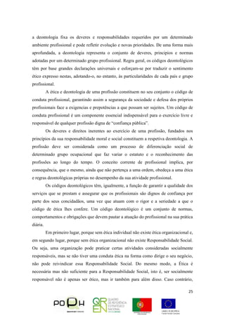 25
a deontologia fixa os deveres e responsabilidades requeridos por um determinado
ambiente profissional e pode refletir evolução e novas prioridades. De uma forma mais
aprofundada, a deontologia representa o conjunto de deveres, principios e normas
adotadas por um determinado grupo profissional. Regra geral, os códigos deontológicos
têm por base grandes declarações universais e esforçam-se por traduzir o sentimento
ético expresso nestas, adotando-o, no entanto, às particularidades de cada país e grupo
profissional.
A ética e deontologia de uma profissão constituem no seu conjunto o código de
conduta profissional, garantindo assim a segurança da sociedade e defesa dos próprios
profissionais face a exigencias e prepotências a que possam ser sujeitos. Um código de
conduta profissional é um componente essencial indispensável para o exercício livre e
responsável de qualquer profissão digna de “confiança pública”.
Os deveres e direitos inerentes ao exercício de uma profissão, fundados nos
princípios da sua responsabilidade moral e social constituem a respetiva deontologia. A
profissão deve ser considerada como um processo de diferenciação social de
determinado grupo ocupacional que faz variar o estatuto e o reconhecimento das
profissões ao longo do tempo. O conceito corrente de profissional implica, por
consequência, que o mesmo, ainda que não pertença a uma ordem, obedeça a uma ética
e regras deontológicas próprias no desempenho da sua atividade profissional.
Os códigos deontológicos têm, igualmente, a função de garantir a qualidade dos
serviços que se prestam e assegurar que os profissionais são dignos de confiança por
parte dos seus concidadãos, uma vez que atuam com o rigor e a seriedade a que o
código de ética lhes confere. Um código deontológico é um conjunto de normas,
comportamentos e obrigações que devem pautar a atuação do profissional na sua prática
diária.
Em primeiro lugar, porque sem ética individual não existe ética organizacional e,
em segundo lugar, porque sem ética organizacional não existe Responsabilidade Social.
Ou seja, uma organização pode praticar certas atividades consideradas socialmente
responsáveis, mas se não tiver uma conduta ética na forma como dirige o seu negócio,
não pode reivindicar essa Responsabilidade Social. Do mesmo modo, a Ética é
necessária mas não suficiente para a Responsabilidade Social, isto é, ser socialmente
responsável não é apenas ser ético, mas ir também para além disso. Caso contrário,
 