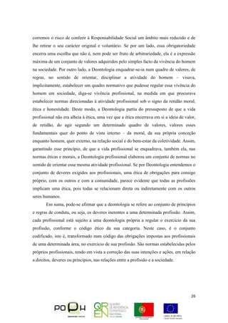 26
corremos o risco de conferir à Responsabilidade Social um âmbito mais reduzido e de
lhe retirar o seu carácter original e voluntário. Se por um lado, essa obrigatoriedade
encerra uma escolha que não é, nem pode ser fruto de arbitrariedade, ela é a expressão
máxima de um conjunto de valores adquiridos pelo simples facto da vivência do homem
na sociedade. Por outro lado, a Deontologia enquadrar-se-ia num quadro de valores, de
regras, no sentido de orientar, disciplinar a atividade do homem – visava,
implicitamente, estabelecer um quadro normativo que pudesse regular essa vivência do
homem em sociedade, diga-se vivência profissional, na medida em que procurava
estabelecer normas direcionadas à atividade profissional sob o signo da retidão moral,
ética e honestidade. Deste modo, a Deontologia partia do pressuposto de que a vida
profissional não era alheia à ética, uma vez que a ética encerrava em si a ideia de valor,
de retidão, do agir segundo um determinado quadro de valores, valores esses
fundamentais quer do ponto de vista interno – da moral, da sua própria conceção
enquanto homem, quer externo, na relação social e do bem-estar da coletividade. Assim,
garantindo esse princípio, de que a vida profissional se enquadrava, também ela, nas
normas éticas e morais, a Deontologia profissional elaborou um conjunto de normas no
sentido de orientar essa mesma atividade profissional. Se por Deontologia entendemos o
conjunto de deveres exigidos aos profissionais, uma ética de obrigações para consigo
próprio, com os outros e com a comunidade, parece evidente que todas as profissões
implicam uma ética, pois todas se relacionam direta ou indiretamente com os outros
seres humanos.
Em suma, pode-se afirmar que a deontologia se refere ao conjunto de princípios
e regras de conduta, ou seja, os deveres inerentes a uma determinada profissão. Assim,
cada profissional está sujeito a uma deontologia própria a regular o exercício da sua
profissão, conforme o código ético da sua categoria. Neste caso, é o conjunto
codificado, isto é, transformado num código das obrigações impostas aos profissionais
de uma determinada área, no exercício de sua profissão. São normas estabelecidas pelos
próprios profissionais, tendo em vista a correção das suas intenções e ações, em relação
a direitos, deveres ou princípios, nas relações entre a profissão e a sociedade.
 