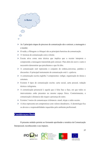 27
 As 3 principais etapas do processo de comunicação são o emissor, a mensagem e
o recetor.
 O ruído, a filtragem e o bloquei são as principais barreiras da comunicação.
 11 técnicas de comunicação com o cliente.
 Escuta ativa como uma técnica que implica que o recetor interprete e
compreenda a mensagem transmitida pelo emissor. Para além de ouvir o outro é
necessário demonstrar que percebemos o que foi dito.
 A comunicação oral representa o conjunto de ordens,conversas, pedidos e
discussões. O principal instrumento de comunicação oral é a palavra.
 A comunicação escrita engloba 3 componentes: redigir, organização de ideias e
estrutura.
 Existem 4 tipos de comunicação escrita: carta social, carta pessoal, redação
técnica e telegrama.
 A comunicação presencial é aquela que é feita face a face, em que todos os
intervenientes estão presentes no mesmo espaço físico. Contrariamente, a
comunicação á distancia não requer a presença do outro.
 Existem 3 meios de comunicaçao á distancia: email, skype e redes sociais.
 A ética representa um compromisso com valores duradouros. A deontologia fixa
os deveres e responsabilidades requeridos pelo ambiente profissional.
Consideraçoes finais
O presente módulo permite ao formando aprofundar a temática da Comunicação
Interpessoal, reconhecendo o seu impacto.
A Reter
 